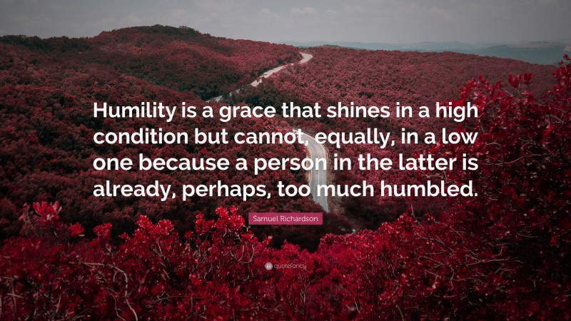 Samuel Richardson Quote: “Humility is a grace that shines in a high condition but cannot, equally, in a low one because a person in the latter is already, perhaps, too much humbled.”