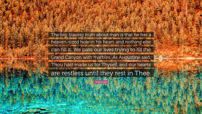 Peter Kreeft Quote: “The big, blazing truth about man is that he has a heaven-sized hole in his heart, and nothing else can fill it. We pass our lives trying to fill the Grand Canyon with marbles. As Augustine said: Thou hast made us for Thyself, and our hearts are restless until they rest in Thee.”