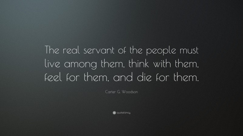 Carter G. Woodson Quote: “The real servant of the people must live among them, think with them, feel for them, and die for them.”