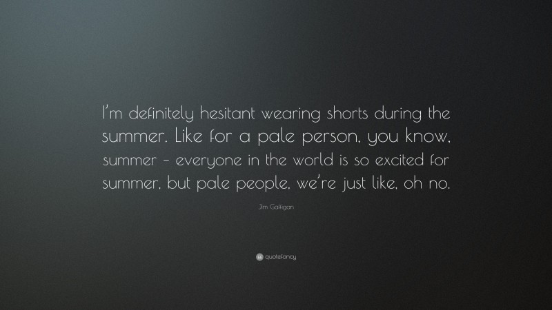 Jim Gaffigan Quote: “I’m definitely hesitant wearing shorts during the summer. Like for a pale person, you know, summer – everyone in the world is so excited for summer, but pale people, we’re just like, oh no.”