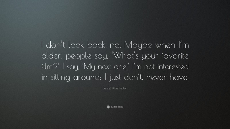 Denzel Washington Quote: “I don’t look back, no. Maybe when I’m older; people say, ‘What’s your favorite film?’ I say, ‘My next one.’ I’m not interested in sitting around; I just don’t, never have.”