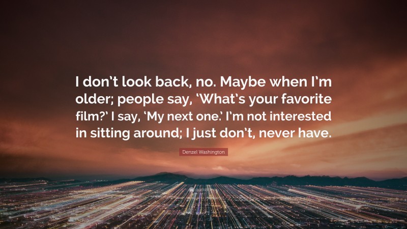 Denzel Washington Quote: “I don’t look back, no. Maybe when I’m older; people say, ‘What’s your favorite film?’ I say, ‘My next one.’ I’m not interested in sitting around; I just don’t, never have.”