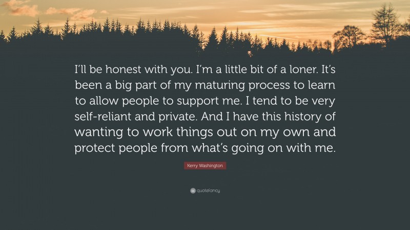 Kerry Washington Quote: “I’ll be honest with you. I’m a little bit of a loner. It’s been a big part of my maturing process to learn to allow people to support me. I tend to be very self-reliant and private. And I have this history of wanting to work things out on my own and protect people from what’s going on with me.”