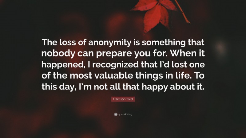 Harrison Ford Quote: “The loss of anonymity is something that nobody can prepare you for. When it happened, I recognized that I’d lost one of the most valuable things in life. To this day, I’m not all that happy about it.”