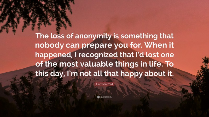 Harrison Ford Quote: “The loss of anonymity is something that nobody can prepare you for. When it happened, I recognized that I’d lost one of the most valuable things in life. To this day, I’m not all that happy about it.”
