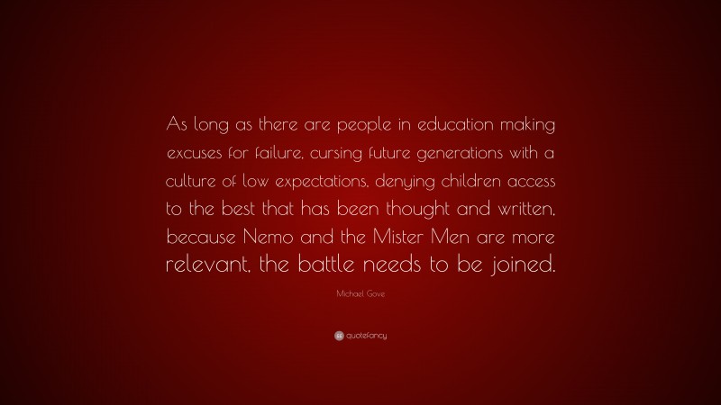 Michael Gove Quote: “As long as there are people in education making excuses for failure, cursing future generations with a culture of low expectations, denying children access to the best that has been thought and written, because Nemo and the Mister Men are more relevant, the battle needs to be joined.”