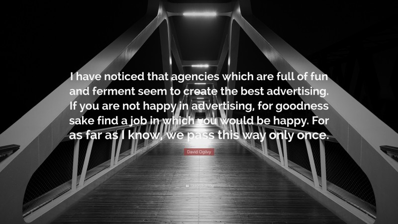 David Ogilvy Quote: “I have noticed that agencies which are full of fun and ferment seem to create the best advertising. If you are not happy in advertising, for goodness sake find a job in which you would be happy. For as far as I know, we pass this way only once.”