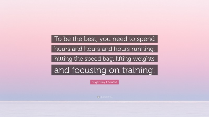 Sugar Ray Leonard Quote: “To be the best, you need to spend hours and hours and hours running, hitting the speed bag, lifting weights and focusing on training.”