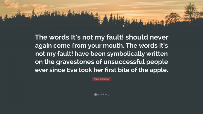 Andy Andrews Quote: “The words It’s not my fault! should never again come from your mouth. The words It’s not my fault! have been symbolically written on the gravestones of unsuccessful people ever since Eve took her first bite of the apple.”