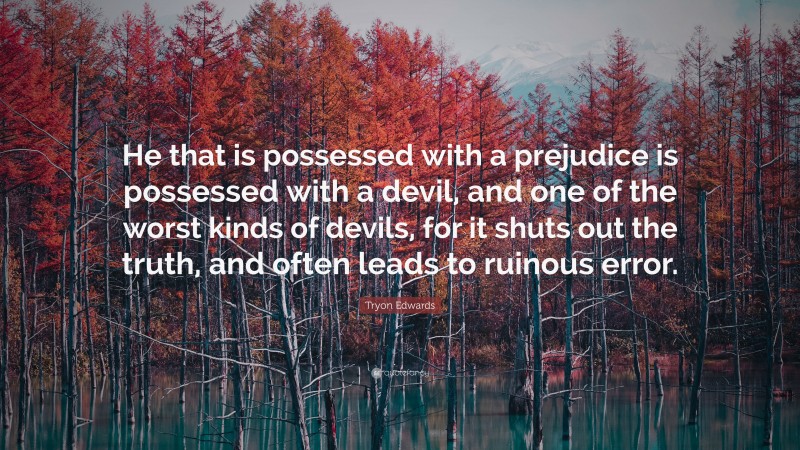 Tryon Edwards Quote: “He that is possessed with a prejudice is possessed with a devil, and one of the worst kinds of devils, for it shuts out the truth, and often leads to ruinous error.”