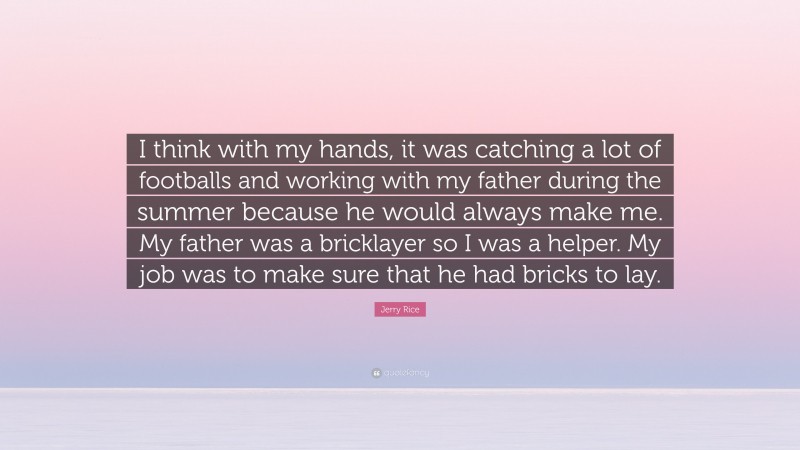 Jerry Rice Quote: “I think with my hands, it was catching a lot of footballs and working with my father during the summer because he would always make me. My father was a bricklayer so I was a helper. My job was to make sure that he had bricks to lay.”