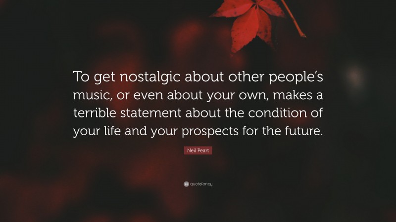 Neil Peart Quote: “To get nostalgic about other people’s music, or even about your own, makes a terrible statement about the condition of your life and your prospects for the future.”