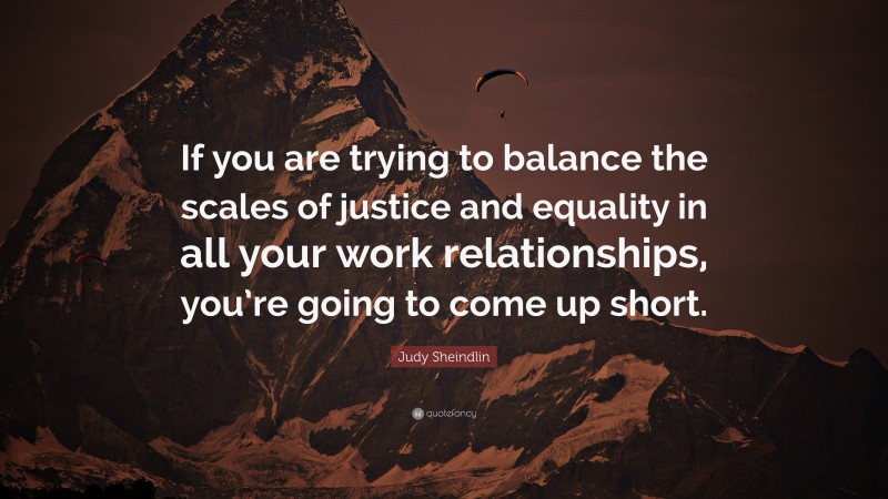 Judy Sheindlin Quote: “If you are trying to balance the scales of justice and equality in all your work relationships, you’re going to come up short.”