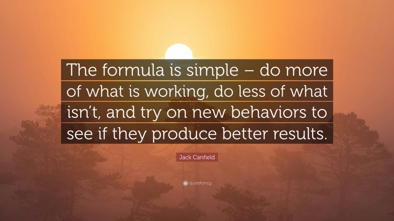 Jack Canfield Quote: “The formula is simple – do more of what is working, do less of what isn’t, and try on new behaviors to see if they produce better results.”