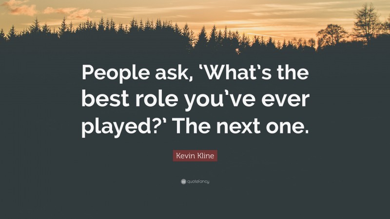 Kevin Kline Quote: “People ask, ‘What’s the best role you’ve ever played?’ The next one.”