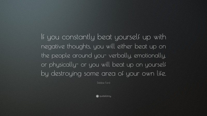 Debbie Ford Quote: “If you constantly beat yourself up with negative thoughts, you will either beat up on the people around you- verbally, emotionally, or physically- or you will beat up on yourself by destroying some area of your own life.”