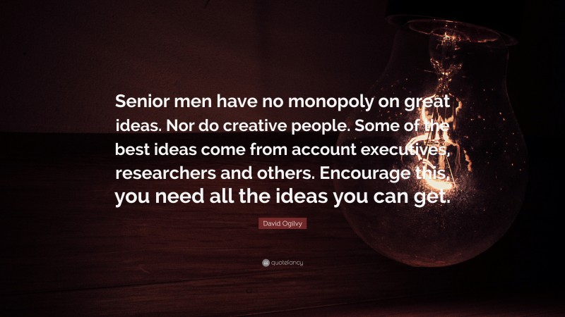 David Ogilvy Quote: “Senior men have no monopoly on great ideas. Nor do creative people. Some of the best ideas come from account executives, researchers and others. Encourage this, you need all the ideas you can get.”