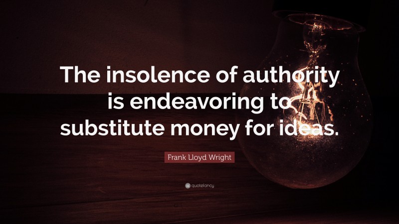 Frank Lloyd Wright Quote: “The insolence of authority is endeavoring to substitute money for ideas.”