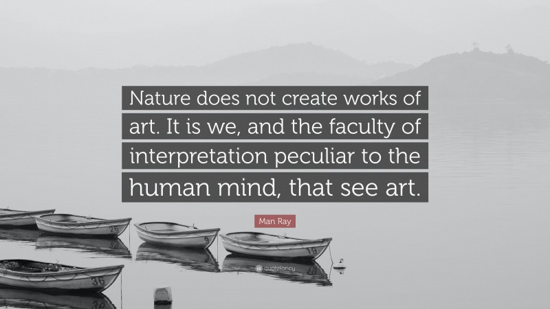 Man Ray Quote: “Nature does not create works of art. It is we, and the faculty of interpretation peculiar to the human mind, that see art.”