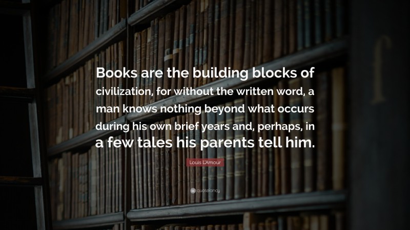 Louis L'Amour Quote: “Books are the building blocks of civilization, for without the written word, a man knows nothing beyond what occurs during his own brief years and, perhaps, in a few tales his parents tell him.”