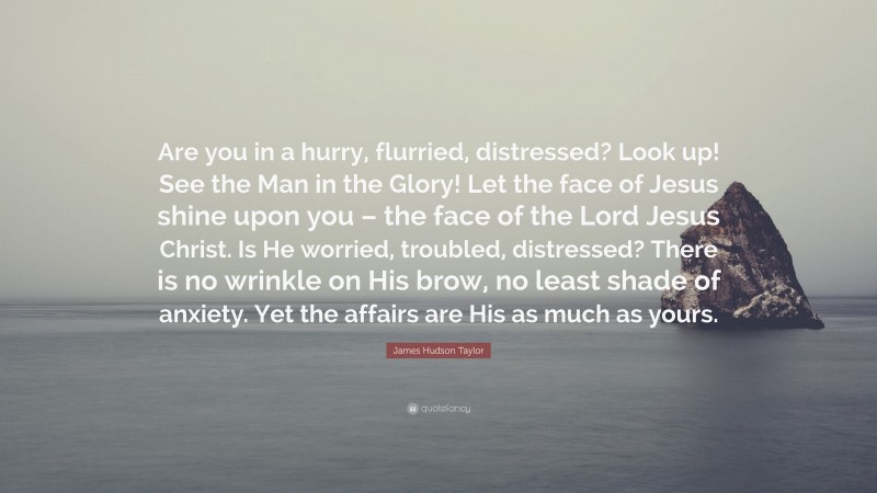 James Hudson Taylor Quote: “Are you in a hurry, flurried, distressed? Look up! See the Man in the Glory! Let the face of Jesus shine upon you – the face of the Lord Jesus Christ. Is He worried, troubled, distressed? There is no wrinkle on His brow, no least shade of anxiety. Yet the affairs are His as much as yours.”