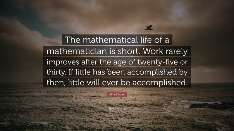 Alfred Adler Quote: “The mathematical life of a mathematician is short. Work rarely improves after the age of twenty-five or thirty. If little has been accomplished by then, little will ever be accomplished.”