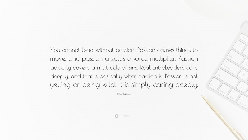 Dave Ramsey Quote: “You cannot lead without passion. Passion causes things to move, and passion creates a force multiplier. Passion actually covers a multitude of sins. Real EntreLeaders care deeply, and that is basically what passion is. Passion is not yelling or being wild; it is simply caring deeply.”