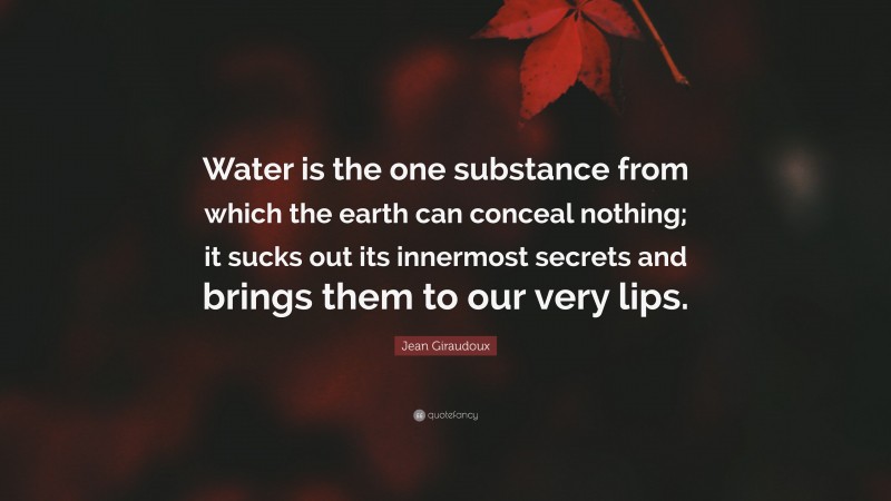 Jean Giraudoux Quote: “Water is the one substance from which the earth can conceal nothing; it sucks out its innermost secrets and brings them to our very lips.”