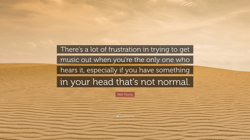 Neil Young Quote: “There’s a lot of frustration in trying to get music out when you’re the only one who hears it, especially if you have something in your head that’s not normal.”
