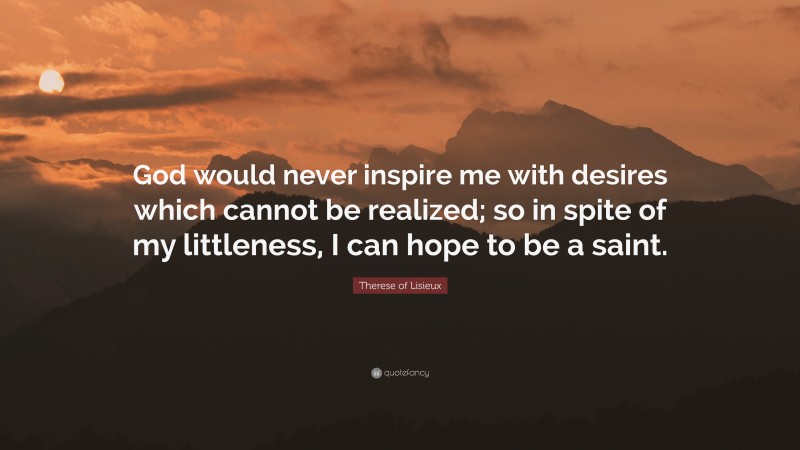 Therese of Lisieux Quote: “God would never inspire me with desires which cannot be realized; so in spite of my littleness, I can hope to be a saint.”