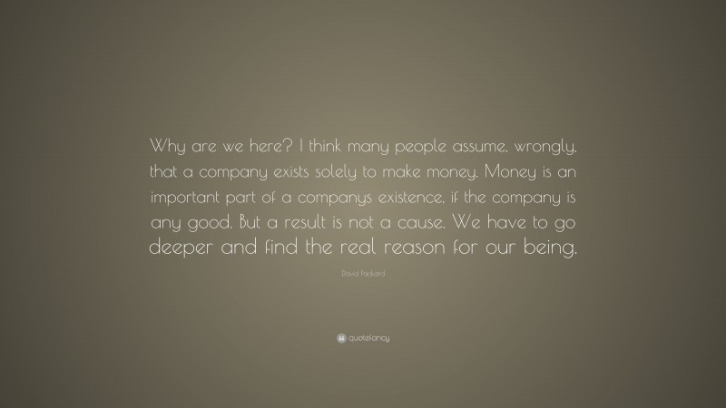 David Packard Quote: “Why are we here? I think many people assume, wrongly, that a company exists solely to make money. Money is an important part of a companys existence, if the company is any good. But a result is not a cause. We have to go deeper and find the real reason for our being.”