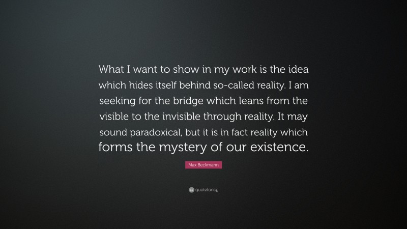 Max Beckmann Quote: “What I want to show in my work is the idea which hides itself behind so-called reality. I am seeking for the bridge which leans from the visible to the invisible through reality. It may sound paradoxical, but it is in fact reality which forms the mystery of our existence.”