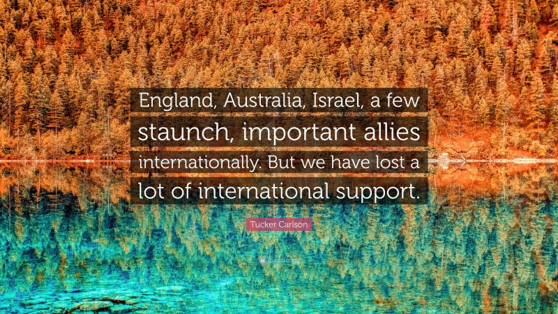 Tucker Carlson Quote: “England, Australia, Israel, a few staunch, important allies internationally. But we have lost a lot of international support.”