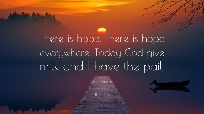 Anne Sexton Quote: “There is hope. There is hope everywhere. Today God give milk and I have the pail.”