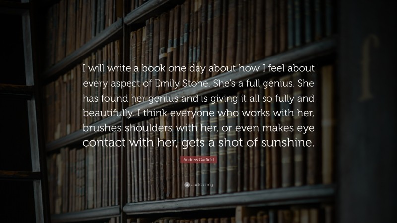 Andrew Garfield Quote: “I will write a book one day about how I feel about every aspect of Emily Stone. She’s a full genius. She has found her genius and is giving it all so fully and beautifully. I think everyone who works with her, brushes shoulders with her, or even makes eye contact with her, gets a shot of sunshine.”