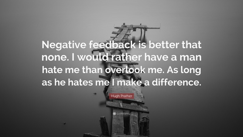 Hugh Prather Quote: “Negative feedback is better that none. I would rather have a man hate me than overlook me. As long as he hates me I make a difference.”