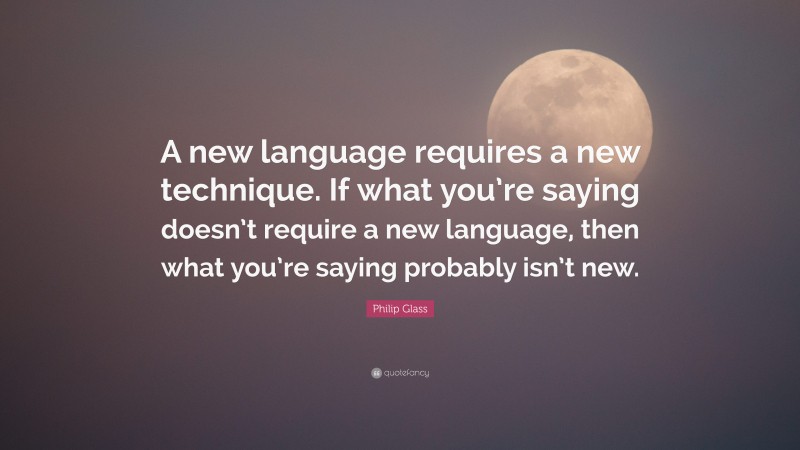 Philip Glass Quote: “A new language requires a new technique. If what you’re saying doesn’t require a new language, then what you’re saying probably isn’t new.”