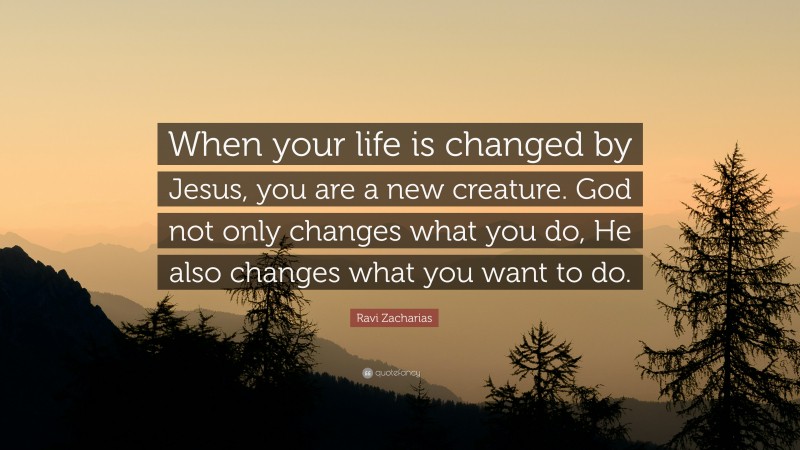 Ravi Zacharias Quote: “When your life is changed by Jesus, you are a new creature. God not only changes what you do, He also changes what you want to do.”