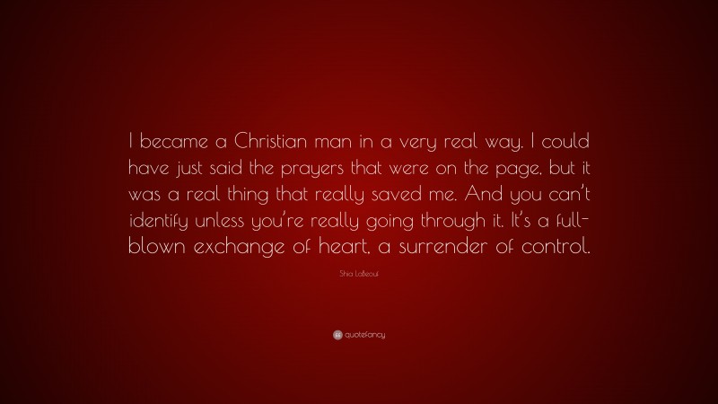 Shia LaBeouf Quote: “I became a Christian man in a very real way. I could have just said the prayers that were on the page, but it was a real thing that really saved me. And you can’t identify unless you’re really going through it. It’s a full-blown exchange of heart, a surrender of control.”