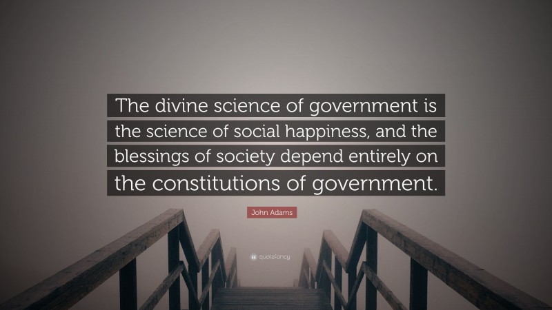John Adams Quote: “The divine science of government is the science of social happiness, and the blessings of society depend entirely on the constitutions of government.”