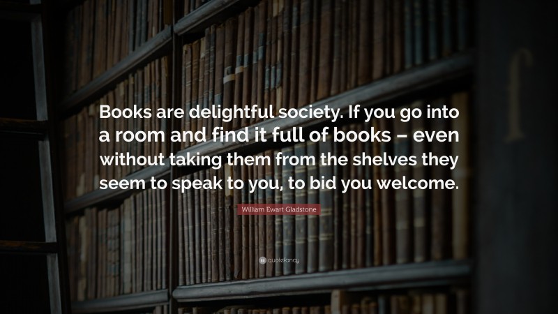 William Ewart Gladstone Quote: “Books are delightful society. If you go into a room and find it full of books – even without taking them from the shelves they seem to speak to you, to bid you welcome.”