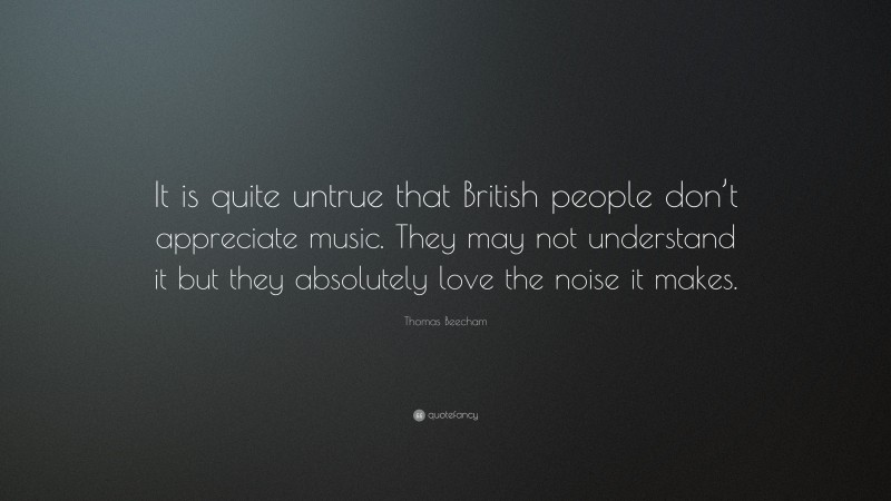 Thomas Beecham Quote: “It is quite untrue that British people don’t appreciate music. They may not understand it but they absolutely love the noise it makes.”