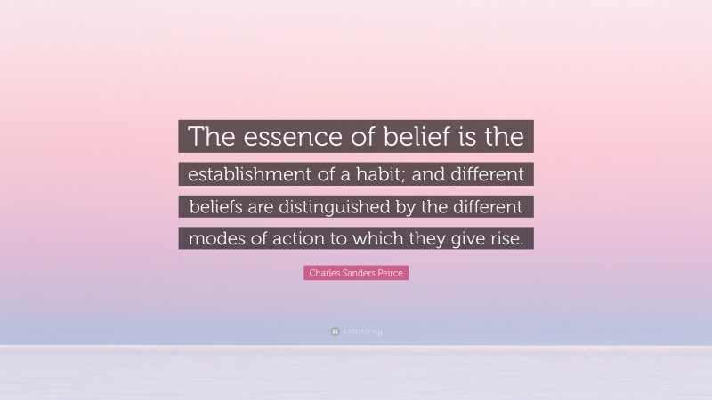 Charles Sanders Peirce Quote: “The essence of belief is the establishment of a habit; and different beliefs are distinguished by the different modes of action to which they give rise.”