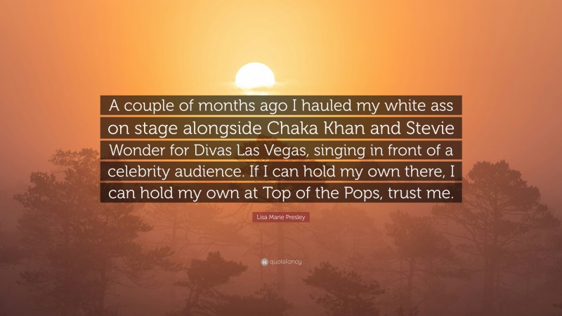 Lisa Marie Presley Quote: “A couple of months ago I hauled my white ass on stage alongside Chaka Khan and Stevie Wonder for Divas Las Vegas, singing in front of a celebrity audience. If I can hold my own there, I can hold my own at Top of the Pops, trust me.”