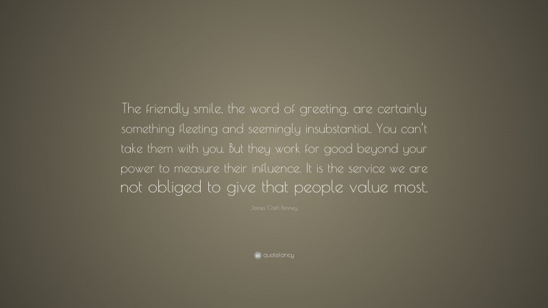 James Cash Penney Quote: “The friendly smile, the word of greeting, are certainly something fleeting and seemingly insubstantial. You can’t take them with you. But they work for good beyond your power to measure their influence. It is the service we are not obliged to give that people value most.”