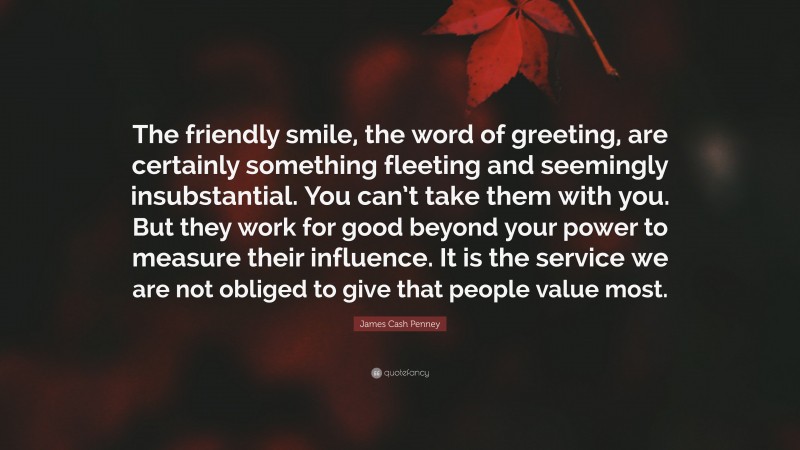 James Cash Penney Quote: “The friendly smile, the word of greeting, are certainly something fleeting and seemingly insubstantial. You can’t take them with you. But they work for good beyond your power to measure their influence. It is the service we are not obliged to give that people value most.”