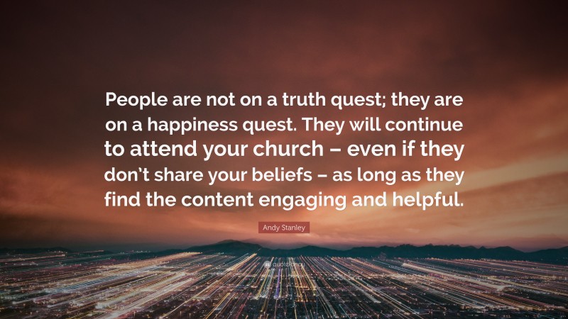 Andy Stanley Quote: “People are not on a truth quest; they are on a happiness quest. They will continue to attend your church – even if they don’t share your beliefs – as long as they find the content engaging and helpful.”