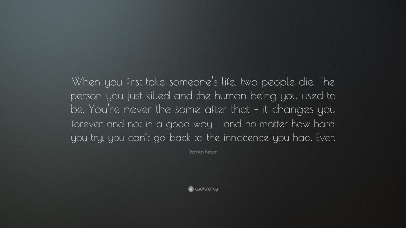Sherrilyn Kenyon Quote: “When you first take someone’s life, two people die. The person you just killed and the human being you used to be. You’re never the same after that – it changes you forever and not in a good way – and no matter how hard you try, you can’t go back to the innocence you had. Ever.”