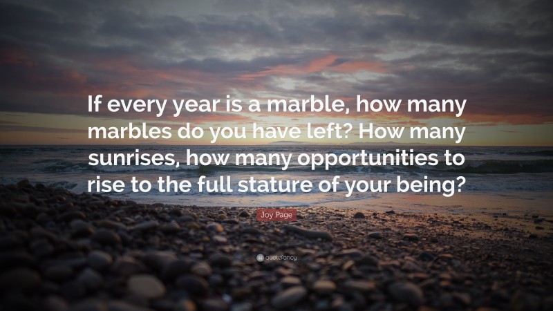 Joy Page Quote: “If every year is a marble, how many marbles do you have left? How many sunrises, how many opportunities to rise to the full stature of your being?”
