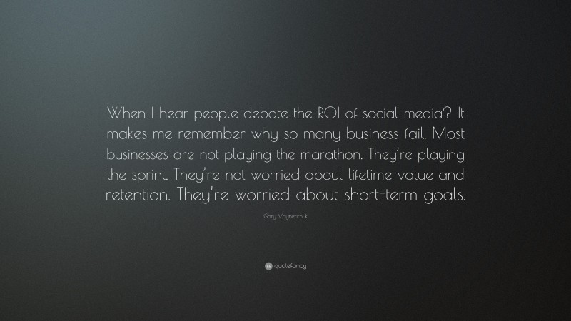 Gary Vaynerchuk Quote: “When I hear people debate the ROI of social media? It makes me remember why so many business fail. Most businesses are not playing the marathon. They’re playing the sprint. They’re not worried about lifetime value and retention. They’re worried about short-term goals.”